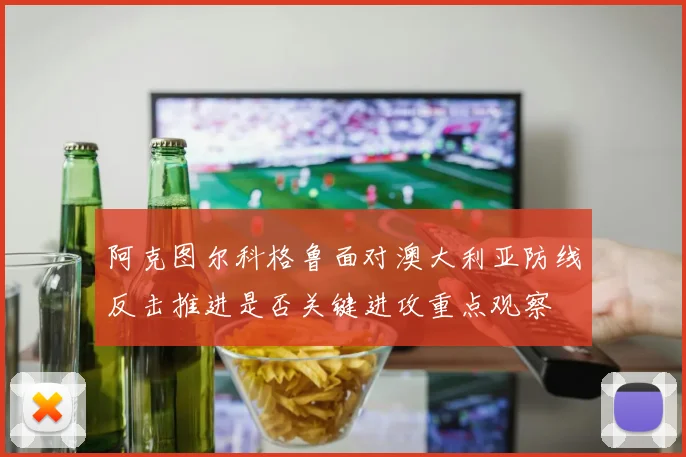阿克图尔科格鲁面对澳大利亚防线反击推进是否关键进攻重点观察