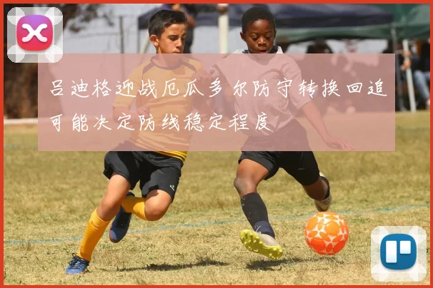 吕迪格迎战厄瓜多尔防守转换回追可能决定防线稳定程度