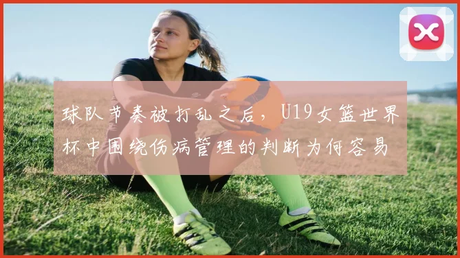 球队节奏被打乱之后，U19女篮世界杯中围绕伤病管理的判断为何容易改变