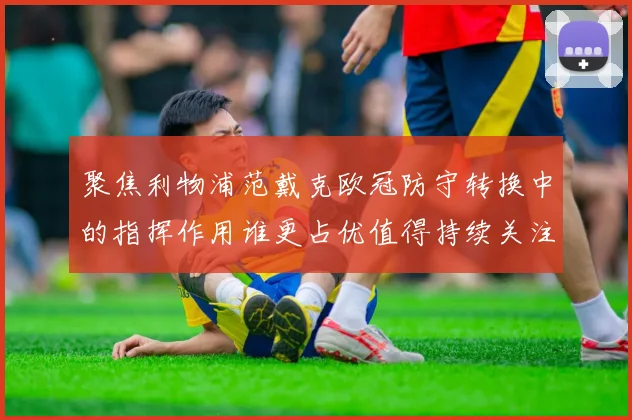 聚焦利物浦范戴克欧冠防守转换中的指挥作用谁更占优值得持续关注