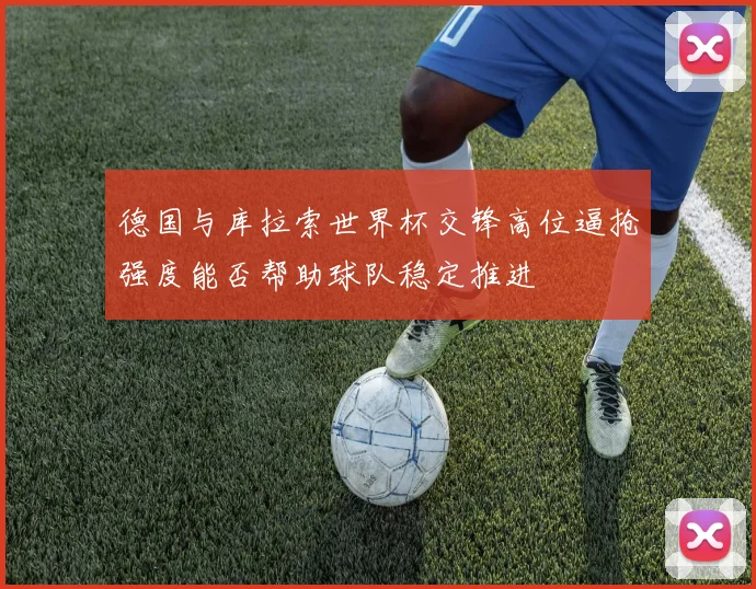 德国与库拉索世界杯交锋高位逼抢强度能否帮助球队稳定推进