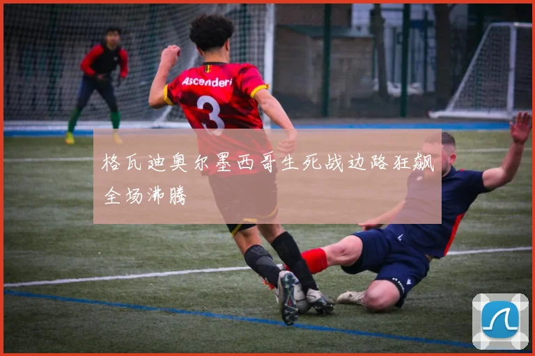 格瓦迪奥尔墨西哥生死战边路狂飙全场沸腾