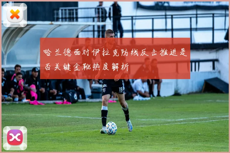 哈兰德面对伊拉克防线反击推进是否关键金靴热度解析