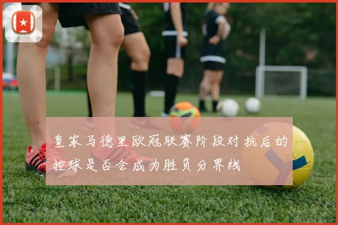 皇家马德里欧冠联赛阶段对抗后的控球是否会成为胜负分界线