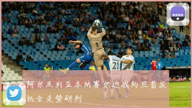 阿尔及利亚本纳赛尔迎战约旦首发机会走势研判