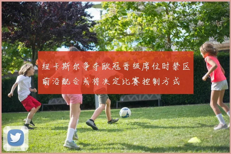 纽卡斯尔争夺欧冠晋级席位时禁区前沿配合或将决定比赛控制方式
