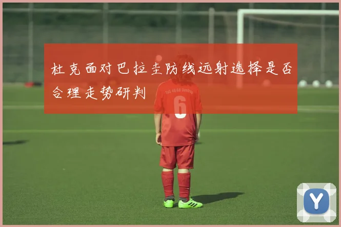 杜克面对巴拉圭防线远射选择是否合理走势研判
