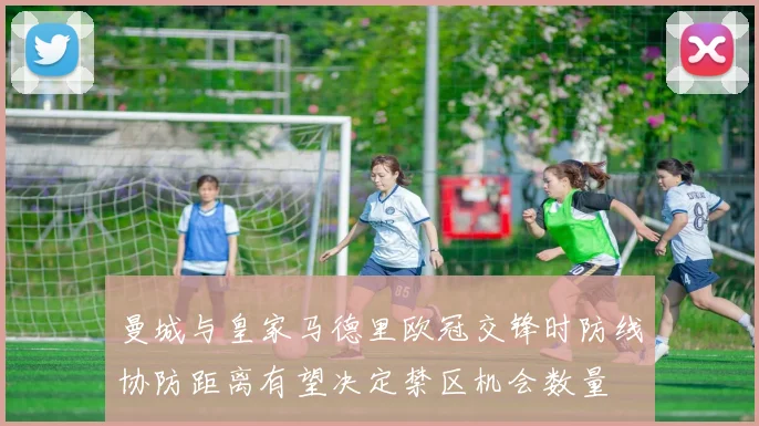 曼城与皇家马德里欧冠交锋时防线协防距离有望决定禁区机会数量