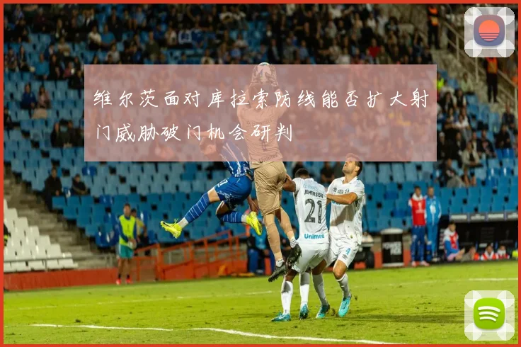 维尔茨面对库拉索防线能否扩大射门威胁破门机会研判