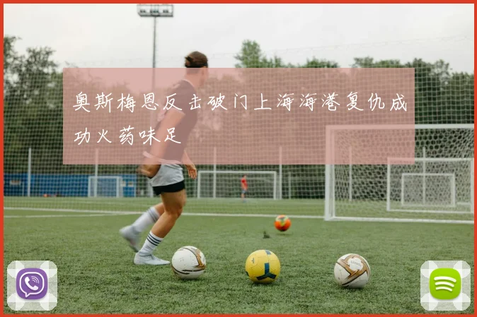 奥斯梅恩反击破门上海海港复仇成功火药味足