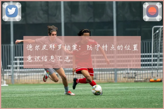 德尔皮耶罗档案：防守特点的位置意识信息汇总