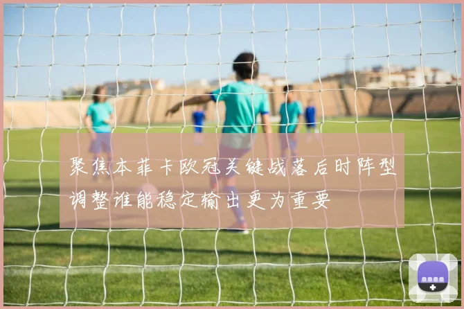 聚焦本菲卡欧冠关键战落后时阵型调整谁能稳定输出更为重要