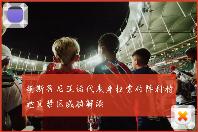 胡斯蒂尼亚诺代表库拉索对阵科特迪瓦禁区威胁解读