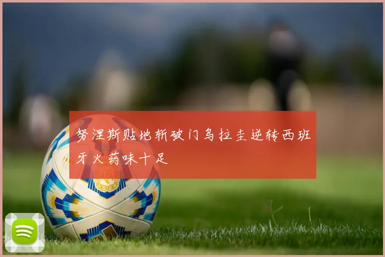 努涅斯贴地斩破门乌拉圭逆转西班牙火药味十足