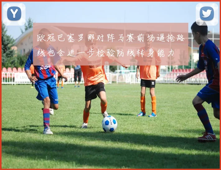 欧冠巴塞罗那对阵马赛前场逼抢路线也会进一步检验防线转身能力