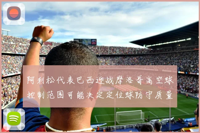 阿利松代表巴西迎战摩洛哥高空球控制范围可能决定定位球防守质量