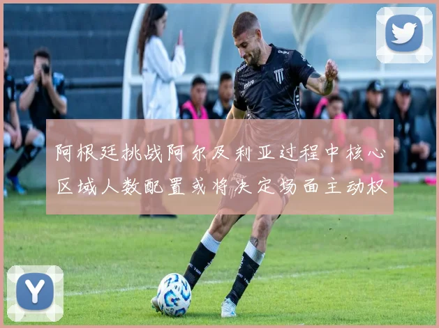 阿根廷挑战阿尔及利亚过程中核心区域人数配置或将决定场面主动权