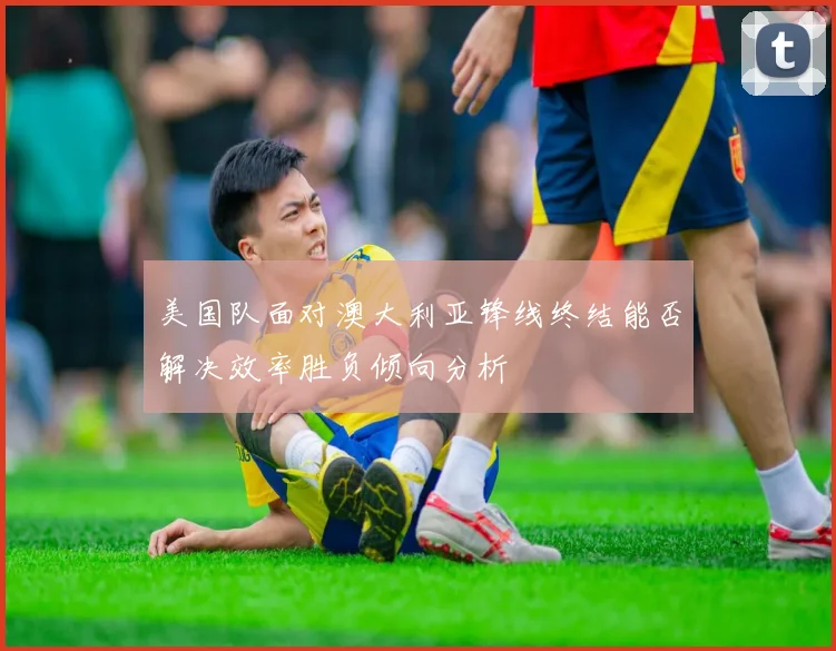 美国队面对澳大利亚锋线终结能否解决效率胜负倾向分析