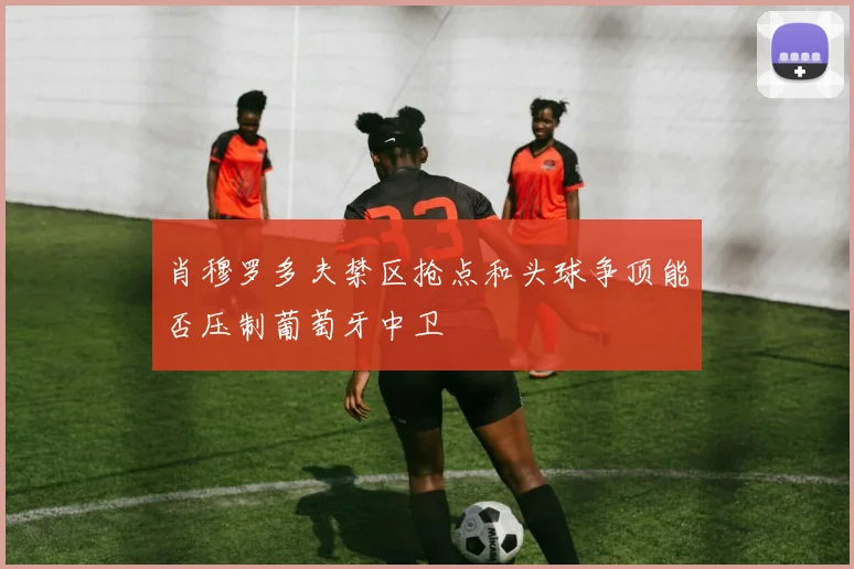 肖穆罗多夫禁区抢点和头球争顶能否压制葡萄牙中卫