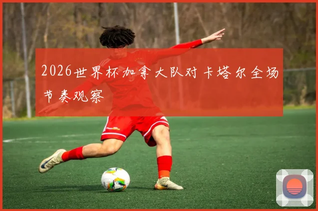 2026世界杯加拿大队对卡塔尔全场节奏观察