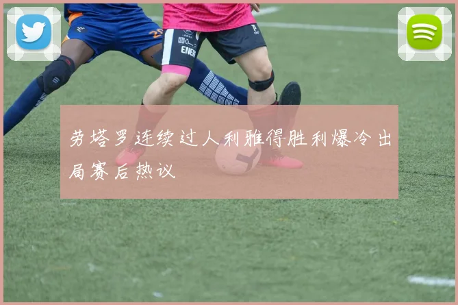 劳塔罗连续过人利雅得胜利爆冷出局赛后热议