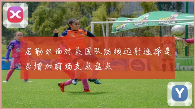 居勒尔面对美国队防线远射选择是否增加前场支点盘点