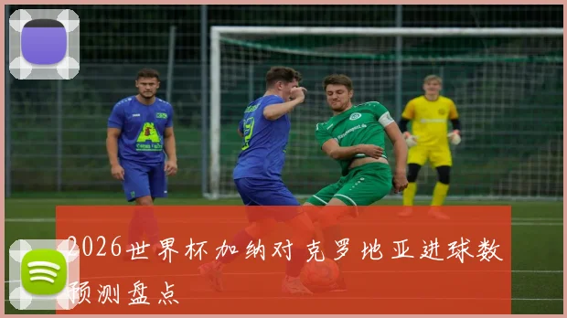 2026世界杯加纳对克罗地亚进球数预测盘点