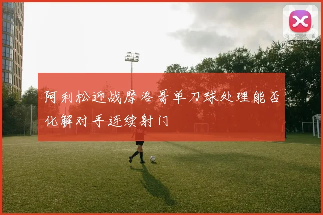 阿利松迎战摩洛哥单刀球处理能否化解对手连续射门