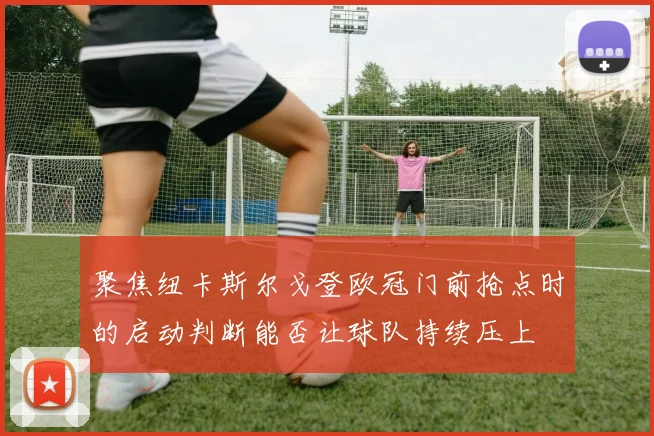 聚焦纽卡斯尔戈登欧冠门前抢点时的启动判断能否让球队持续压上