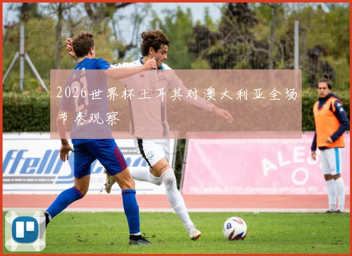 2026世界杯土耳其对澳大利亚全场节奏观察