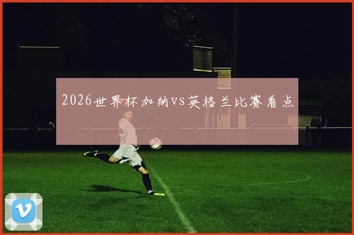 2026世界杯加纳vs英格兰比赛看点