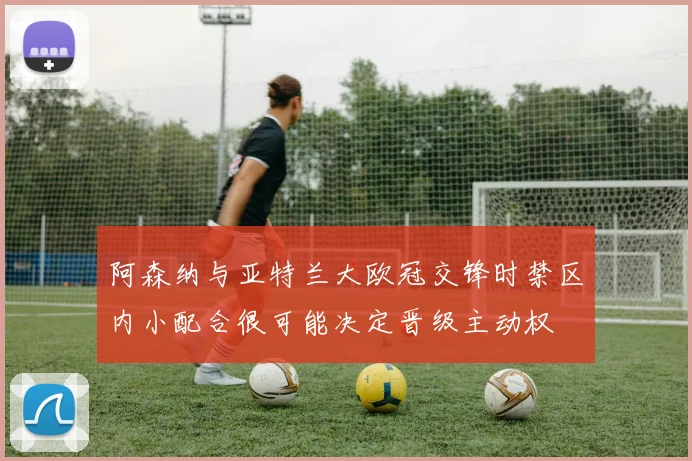 阿森纳与亚特兰大欧冠交锋时禁区内小配合很可能决定晋级主动权