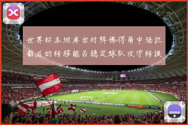 世界杯本坦库尔对阵佛得角中场拦截后的转移能否稳定球队攻守转换