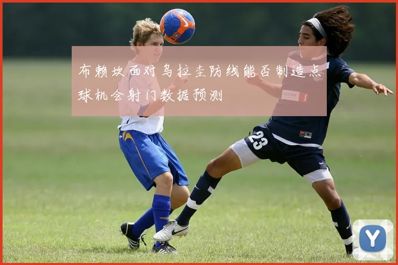 布赖坎面对乌拉圭防线能否制造点球机会射门数据预测
