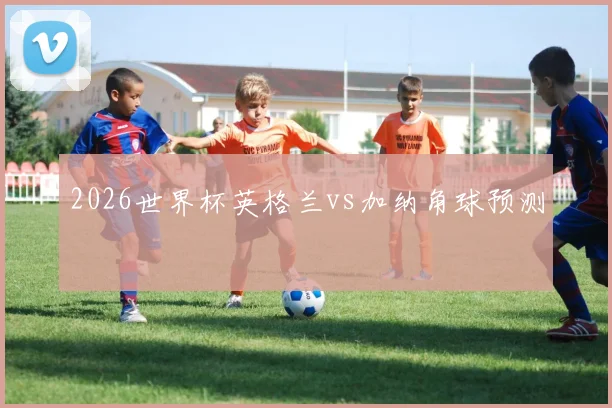 2026世界杯英格兰vs加纳角球预测