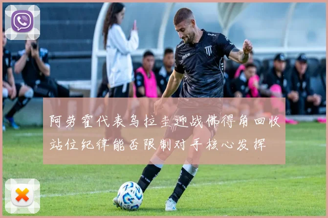 阿劳霍代表乌拉圭迎战佛得角回收站位纪律能否限制对手核心发挥