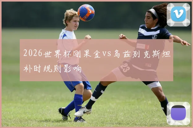 2026世界杯刚果金vs乌兹别克斯坦补时规则影响