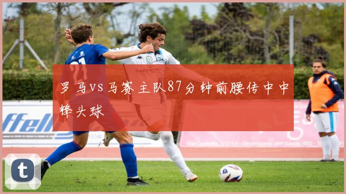 罗马vs马赛主队87分钟前腰传中中锋头球