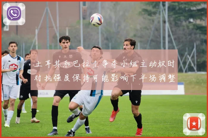 土耳其和巴拉圭争夺小组主动权时对抗强度保持可能影响下半场调整