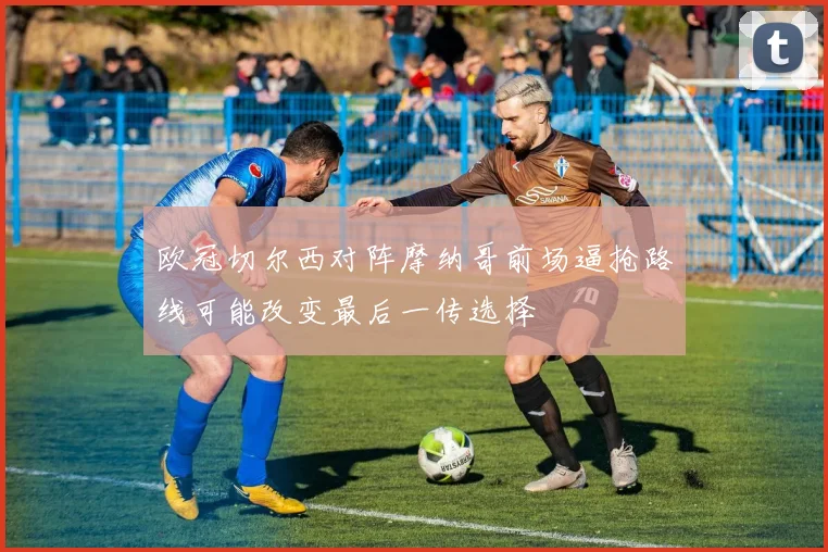 欧冠切尔西对阵摩纳哥前场逼抢路线可能改变最后一传选择