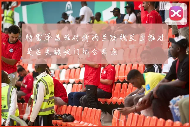 特雷泽盖面对新西兰防线反击推进是否关键破门机会看点