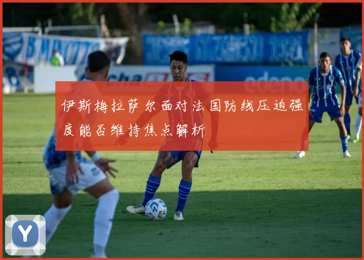 伊斯梅拉萨尔面对法国防线压迫强度能否维持焦点解析