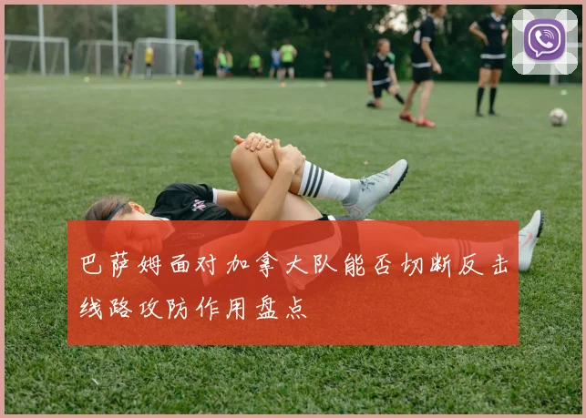 巴萨姆面对加拿大队能否切断反击线路攻防作用盘点
