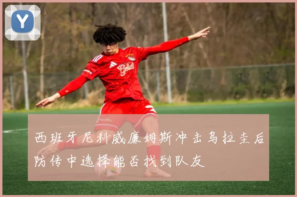 西班牙尼科威廉姆斯冲击乌拉圭后防传中选择能否找到队友