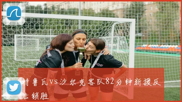 特鲁瓦vs沙尔克客队82分钟新援反击锁胜